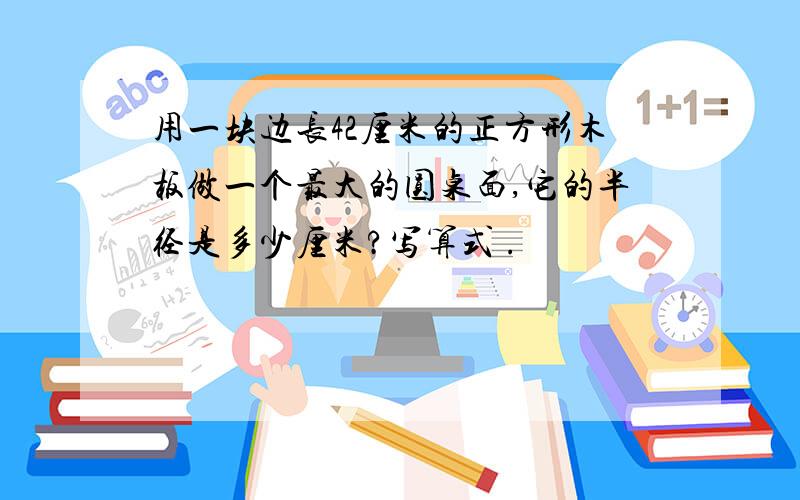 用一块边长42厘米的正方形木板做一个最大的圆桌面,它的半径是多少厘米?写算式 .