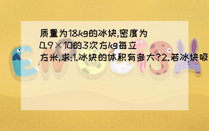 质量为18kg的冰块,密度为0.9×10的3次方kg每立方米,求:1.冰块的体积有多大?2.若冰块吸热后,有30立方厘米的冰熔化成水,求冰化成的水的质量.3.若冰全部化成水后水的体积.4.冰熔化成水后体积是