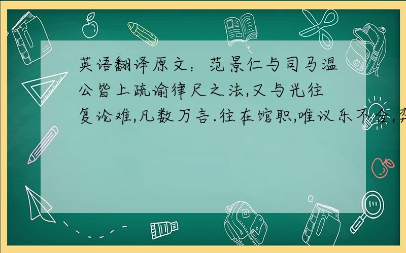 英语翻译原文：范景仁与司马温公皆上疏谕律尺之法,又与光往复论难,凡数万言.往在馆职,唯议乐不合,弈棋以决之.君实不胜.后二十年,君实在西京.往候之,不持他书,唯持向所说乐论八篇.争论