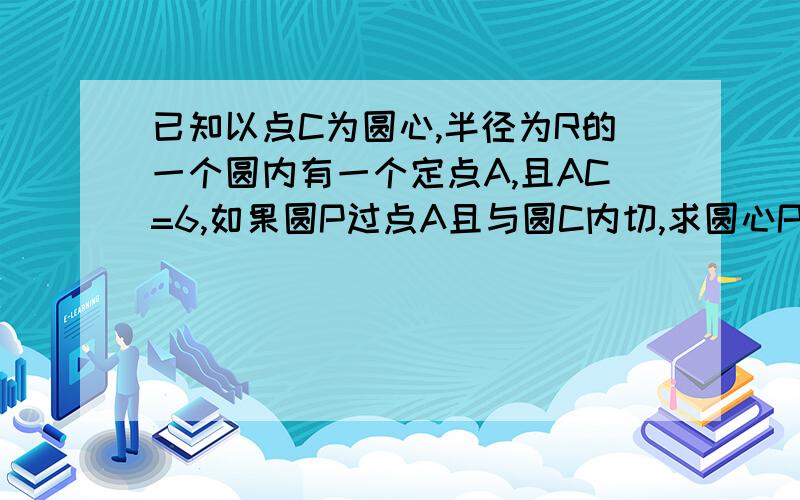 已知以点C为圆心,半径为R的一个圆内有一个定点A,且AC=6,如果圆P过点A且与圆C内切,求圆心P的轨迹