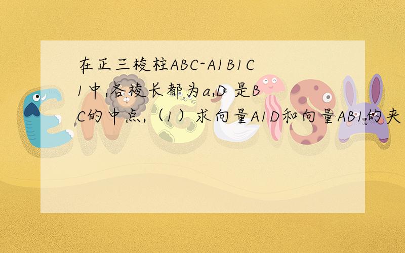 在正三棱柱ABC-A1B1C1中,各棱长都为a,D 是BC的中点,（1）求向量A1D和向量AB1的夹角（2）求异面直线A1D和AB1所成的角