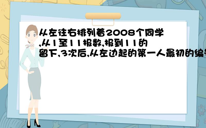 从左往右排列着2008个同学,从1至11报数,报到11的留下,3次后,从左边起的第一人最初的编号是几