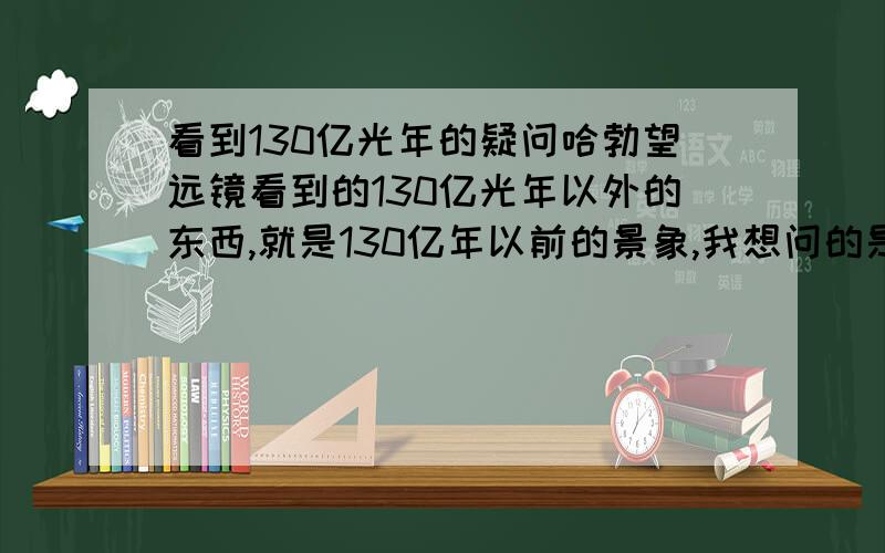 看到130亿光年的疑问哈勃望远镜看到的130亿光年以外的东西,就是130亿年以前的景象,我想问的是,我们看到130亿年以前的景象,会不会有可能就是我们本身?比如 130亿光年 的景象 129亿光年 128亿