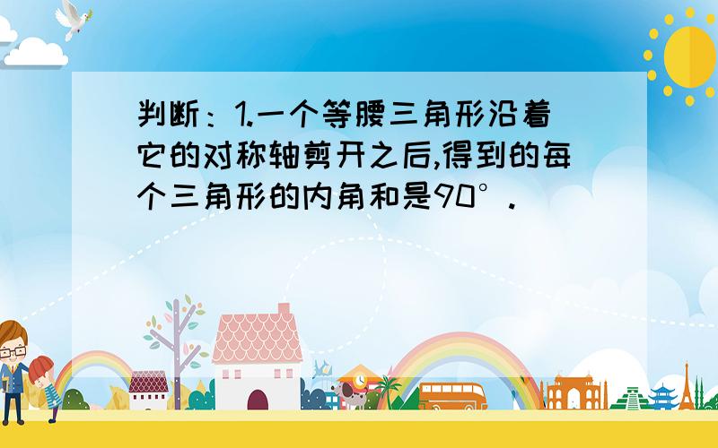 判断：1.一个等腰三角形沿着它的对称轴剪开之后,得到的每个三角形的内角和是90°.（ ）