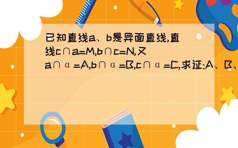 已知直线a、b是异面直线,直线c∩a=M,b∩c=N,又a∩α=A,b∩α=B,c∩α=C,求证:A、B、C三点不共线 ）