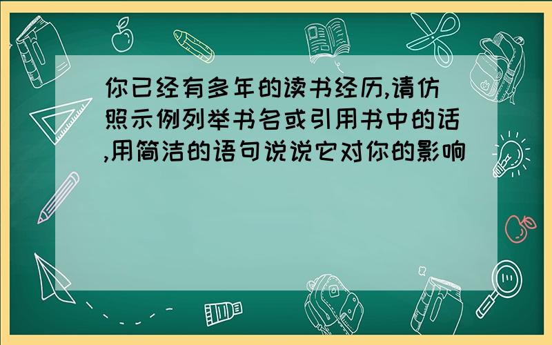 你已经有多年的读书经历,请仿照示例列举书名或引用书中的话,用简洁的语句说说它对你的影响