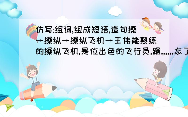 仿写:组词,组成短语,造句操→操纵→操纵飞机→王伟能熟练的操纵飞机,是位出色的飞行员.躁......忘了