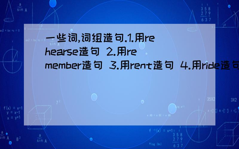 一些词,词组造句.1.用rehearse造句 2.用remember造句 3.用rent造句 4.用ride造句 5.用ring造句 6.用roller-skate造句 7.用run造句 8.用sail away造句