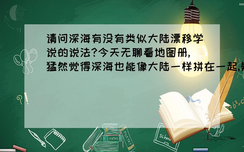 请问深海有没有类似大陆漂移学说的说法?今天无聊看地图册,猛然觉得深海也能像大陆一样拼在一起,疑问由此而生.深海区域是不是也能像大陆一样拼在一块呢?希望有人能解答.