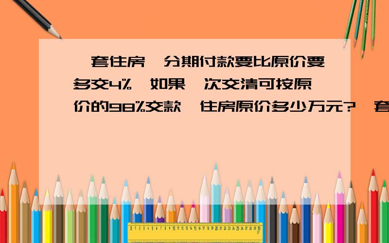 一套住房,分期付款要比原价要多交4%,如果一次交清可按原价的98%交款,住房原价多少万元?一套住房,分期付款要比原价要多交4%,如果一次交清可按原价的98%交款,分期付款比一次交清多付1440元,