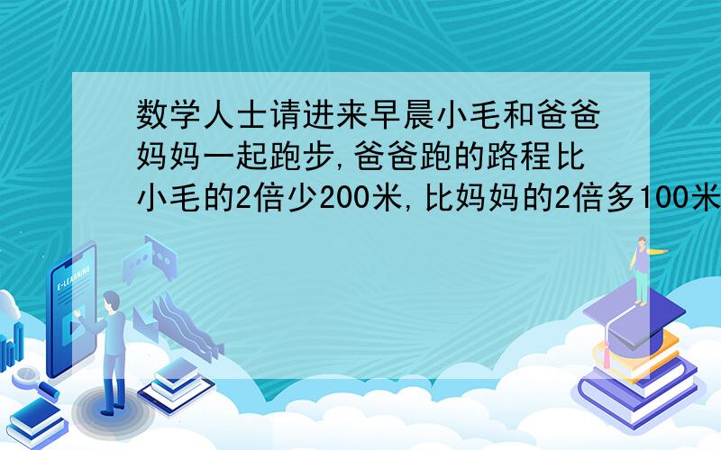 数学人士请进来早晨小毛和爸爸妈妈一起跑步,爸爸跑的路程比小毛的2倍少200米,比妈妈的2倍多100米,小毛和妈妈跑的路程相比,谁远?远多少?