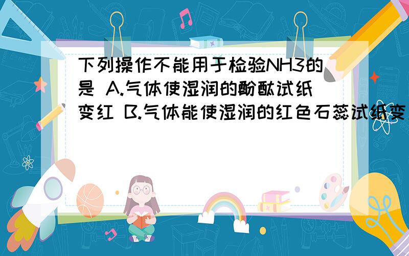 下列操作不能用于检验NH3的是 A.气体使湿润的酚酞试纸变红 B.气体能使湿润的红色石蕊试纸变蓝 C.气体与浓H下列操作不能用于检验NH3的是A.气体使湿润的酚酞试纸变红B.气体能使湿润的红色