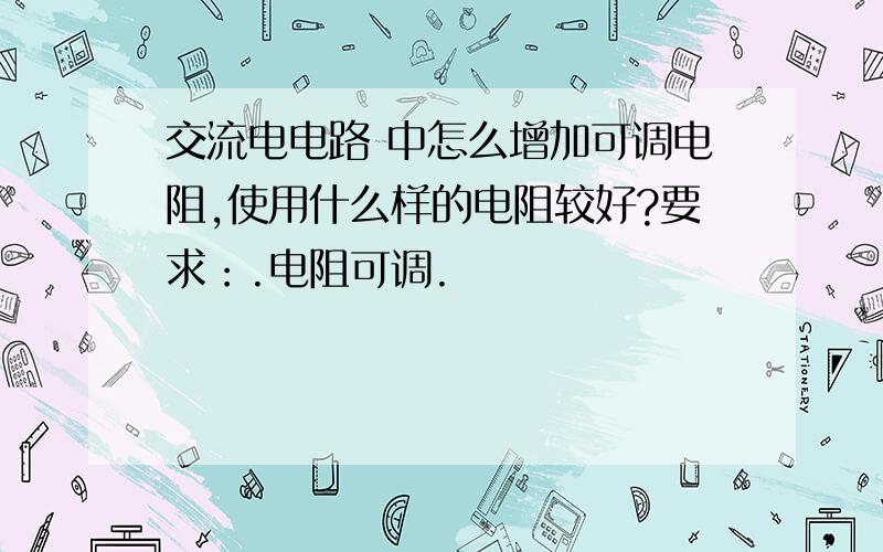 交流电电路 中怎么增加可调电阻,使用什么样的电阻较好?要求：.电阻可调.