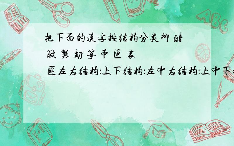 把下面的汉字按结构分类挪 醋 瞅 舅 初 筝 币 匣 衷 匪左右结构：上下结构：左中右结构：上中下结构：全包围结构：半包围：独体字：品字结构：