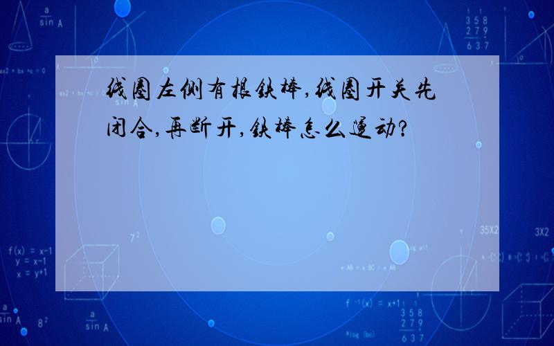 线圈左侧有根铁棒,线圈开关先闭合,再断开,铁棒怎么运动?