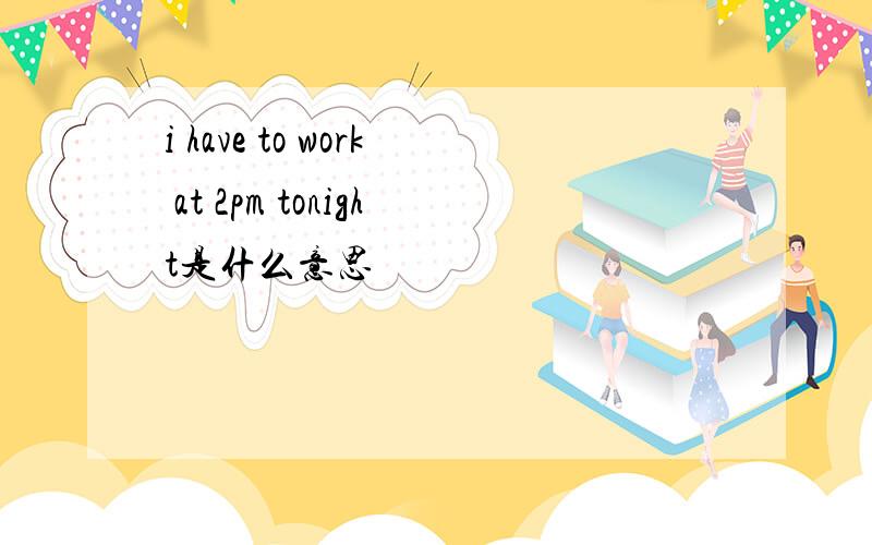 i have to work at 2pm tonight是什么意思