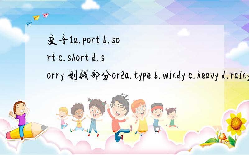 变音1a.port b.sort c.short d.sorry 划线部分or2a.type b.windy c.heavy d.rainy y3a.sank b.shine c.gain d.n n4a.front b.shop c.god d.mop o5a.slow b.how c.show d.bowl ow6.a.shoot b.book c.food d.soon oo7.a.bath b.breathe c.cloth d.booth th8.a.dark