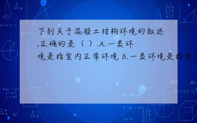 下列关于混凝土结构环境的叙述,正确的是（ ）.A.一类环境是指室内正常环境 B.一类环境是指室内潮湿环境下列关于混凝土结构环境的叙述,正确的是（ ）.A.一类环境是指室内正常环境B.一类