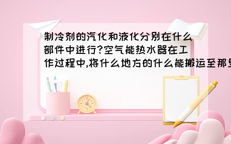 制冷剂的汽化和液化分别在什么部件中进行?空气能热水器在工作过程中,将什么地方的什么能搬运至那里?