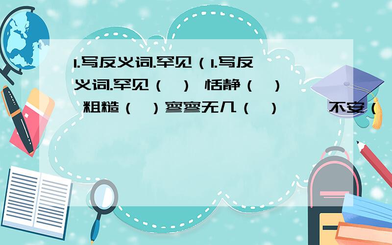 1.写反义词.罕见（1.写反义词.罕见（ ） 恬静（ ） 粗糙（ ）寥寥无几（ ） 惴惴不安（ ）.