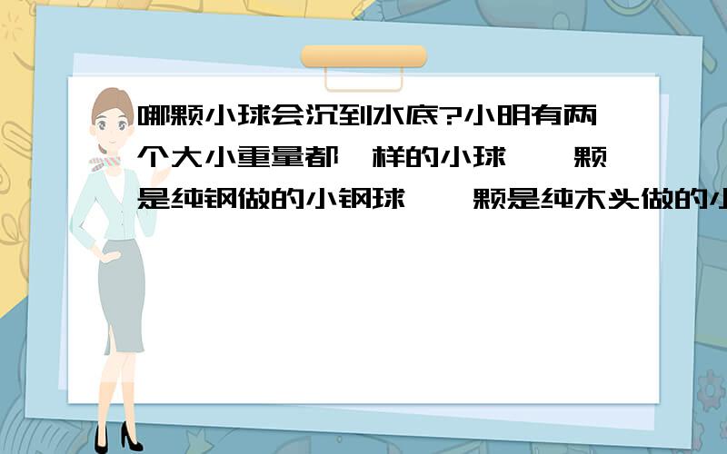 哪颗小球会沉到水底?小明有两个大小重量都一样的小球,一颗是纯钢做的小钢球,一颗是纯木头做的小木球.有一天小明到游泳池玩,也带了这两颗小球一起下水,请问哪一颗小球会沉到水中呢?二