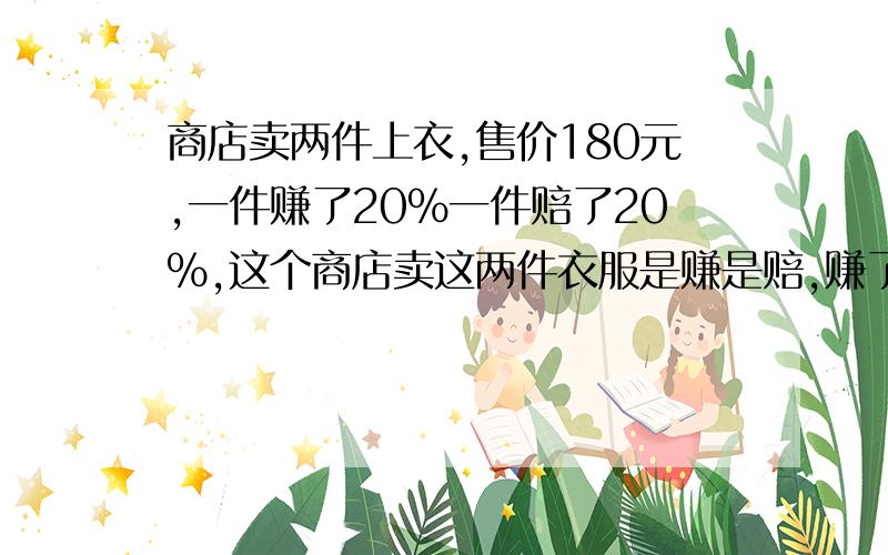 商店卖两件上衣,售价180元,一件赚了20%一件赔了20%,这个商店卖这两件衣服是赚是赔,赚了或赔了多少?请指教解题思路!