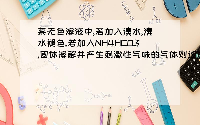 某无色溶液中,若加入溴水,溴水褪色,若加入NH4HCO3,固体溶解并产生刺激性气味的气体则该溶液中可能存在的离子组是 A Na+,Mg2+,S2-,clo- B H+ Na+ SO42- NO3- C .K+.Ca2+ oH- NO3- D Na+ k+ cl- oH- 正确答案是D,我