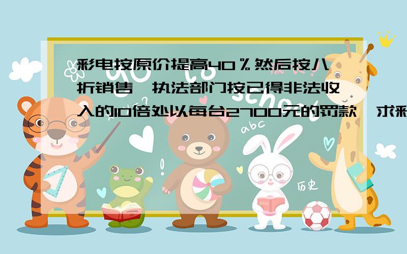 彩电按原价提高40％然后按八折销售,执法部门按已得非法收入的10倍处以每台2700元的罚款,求彩电原价?用方程  急!