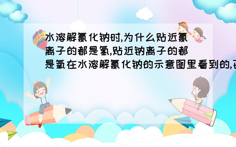 水溶解氯化钠时,为什么贴近氯离子的都是氢,贴近钠离子的都是氧在水溶解氯化钠的示意图里看到的,百度图片里有 为什么靠近氯离子的都是水分子中的氢原子部分 根据图来看水自身应该没