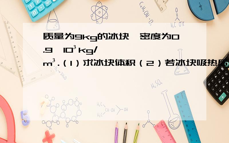 质量为9kg的冰块,密度为0.9×10³kg/m³.（1）求冰块体积（2）若冰块吸热后,融化成水,求水的体积