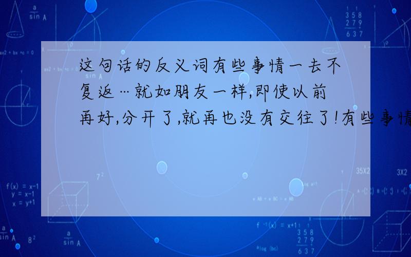 这句话的反义词有些事情一去不复返…就如朋友一样,即使以前再好,分开了,就再也没有交往了!有些事情一去不复返…就如朋友一样,即使以前再好,分开了,就再也没有交往了!”要一句话的