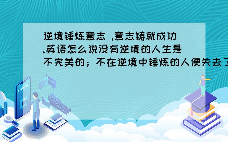 逆境锤炼意志 ,意志铸就成功.英语怎么说没有逆境的人生是不完美的；不在逆境中锤炼的人便失去了生命本生的价值.只有锤炼过的人方能成功.英语怎么说?