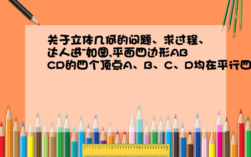 关于立体几何的问题、求过程、达人进~如图,平面四边形ABCD的四个顶点A、B、C、D均在平行四边形A'B'C'D'所确定的平面α外且AA'BB'CC'DD'相互平行求证：四边形ABCD是平行四边形、