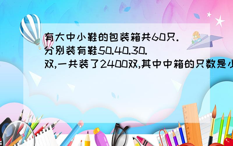 有大中小鞋的包装箱共60只.分别装有鞋50.40.30.双,一共装了2400双,其中中箱的只数是小箱的3倍,求三种箱各