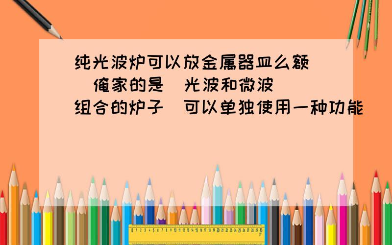 纯光波炉可以放金属器皿么额   俺家的是  光波和微波 组合的炉子  可以单独使用一种功能   能放入金属器皿不?