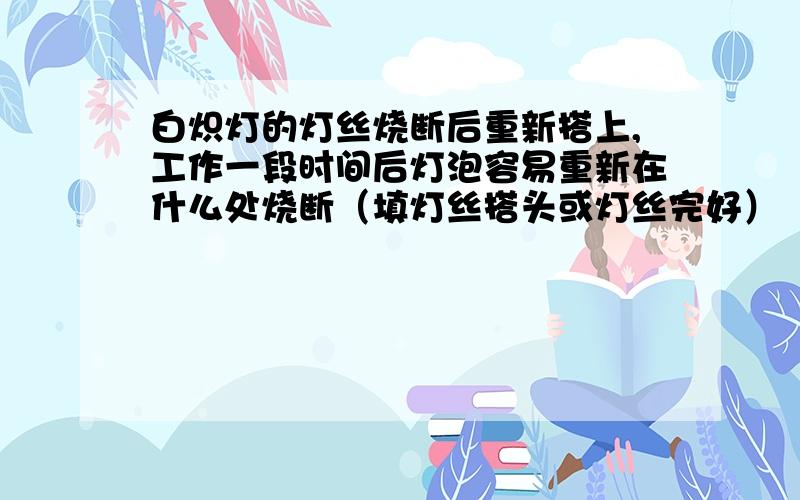 白炽灯的灯丝烧断后重新搭上,工作一段时间后灯泡容易重新在什么处烧断（填灯丝搭头或灯丝完好）