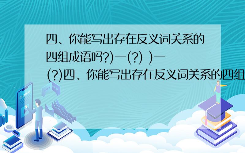 四、你能写出存在反义词关系的四组成语吗?)一(?) )一(?)四、你能写出存在反义词关系的四组成语吗?)一(?) )一(?) )一(?) )一(?)