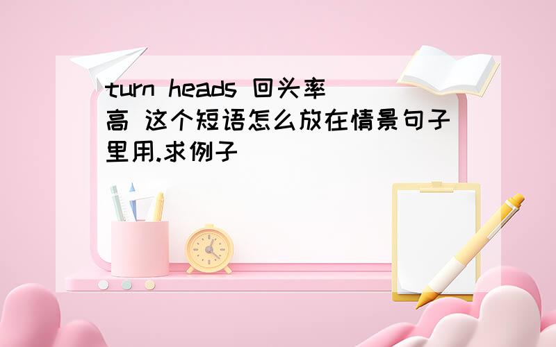 turn heads 回头率高 这个短语怎么放在情景句子里用.求例子