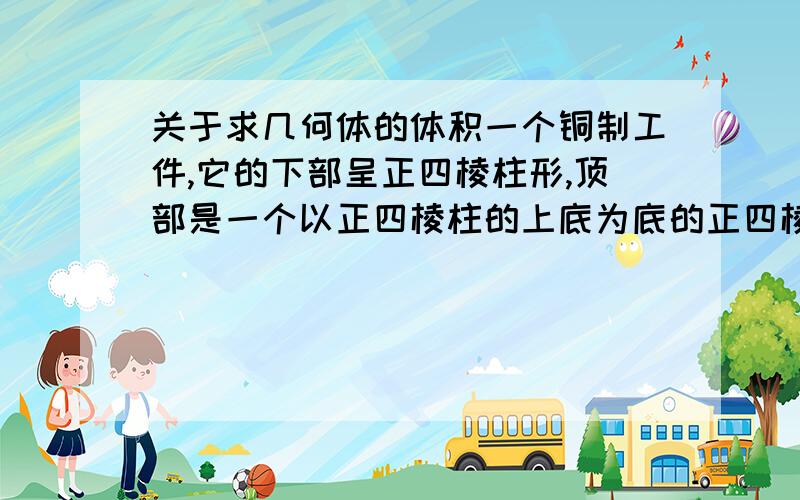 关于求几何体的体积一个铜制工件,它的下部呈正四棱柱形,顶部是一个以正四棱柱的上底为底的正四棱锥形,柱的底面边长是50mm 高40mm 锥的侧面呈正三角形,求工件质量(铜的密度8.9g/立方厘米