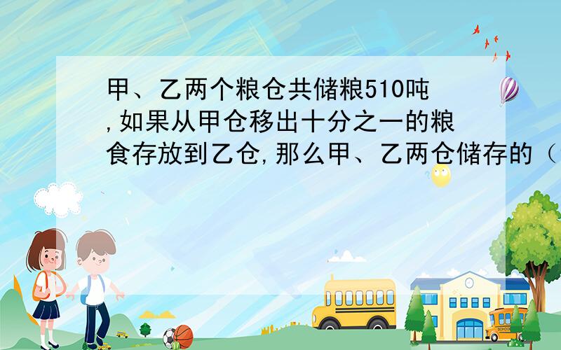 甲、乙两个粮仓共储粮510吨,如果从甲仓移出十分之一的粮食存放到乙仓,那么甲、乙两仓储存的（详细请见下甲、乙两个粮仓共储粮510吨,如果从甲仓移出十分之一的粮食存放到乙仓,那么甲、