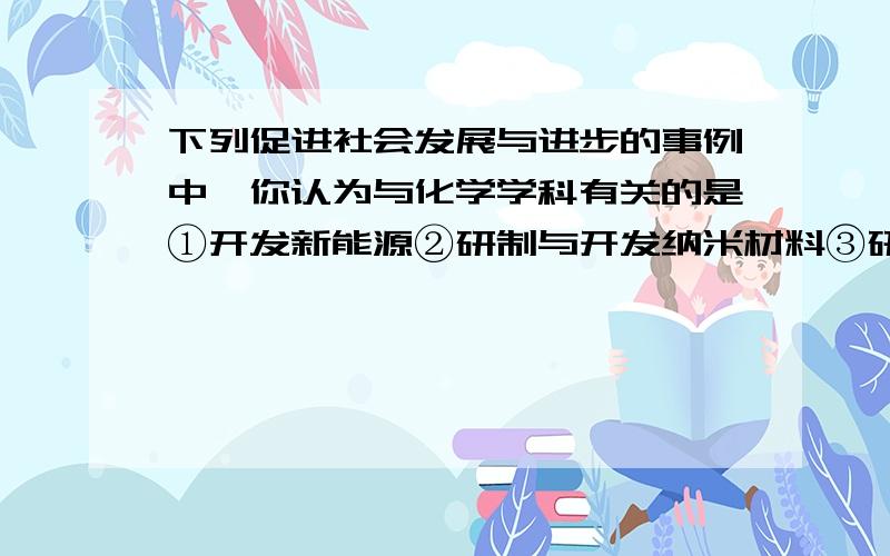 下列促进社会发展与进步的事例中,你认为与化学学科有关的是①开发新能源②研制与开发纳米材料③研究资源的④言之高效低副作用的药物⑤改善和建设人类居住的生态环境A①④⑤ B①③④