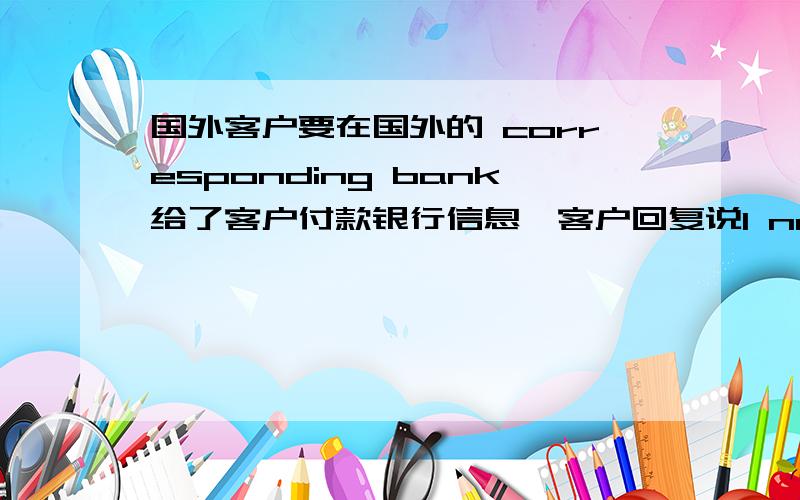 国外客户要在国外的 corresponding bank给了客户付款银行信息,客户回复说I need your bank corresponding bank in the USA.please fill out the transfer form附件中是international wire transfer form.分为三部分,有一部分是be