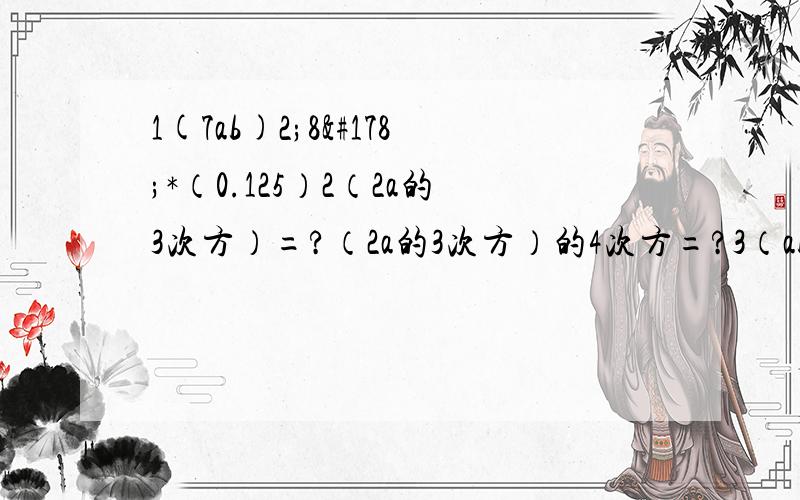 1(7ab)2;8²*（0.125）2（2a的3次方）=?（2a的3次方）的4次方=?3（ab）的6次方=?（2m）的3次方=?（-xy）的5次方=?（5ab2）的3次方=?（2*102）的2次方=?（-3*103）的3次方=（a的4次方）的3+M的次方=?（-4xy&