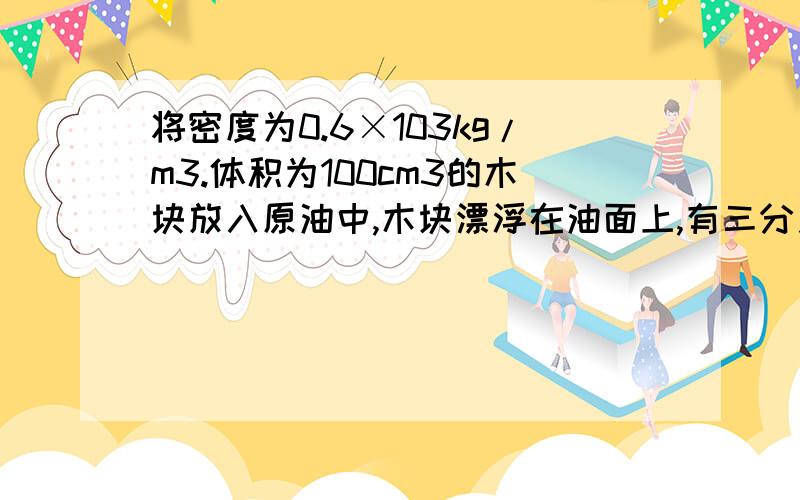 将密度为0.6×103kg/m3.体积为100cm3的木块放入原油中,木块漂浮在油面上,有三分之一的体积露出油面求木块受到的浮力