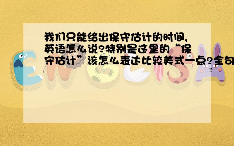 我们只能给出保守估计的时间,英语怎么说?特别是这里的“保守估计”该怎么表达比较美式一点?全句：由于运输途中很多不确定的因素,我们只能给出保守估计的到达时间.