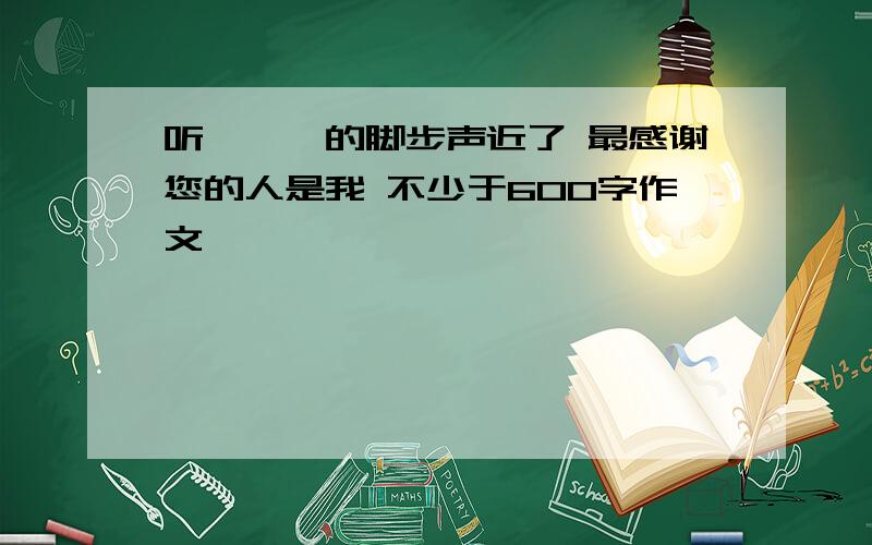 听,——的脚步声近了 最感谢您的人是我 不少于600字作文