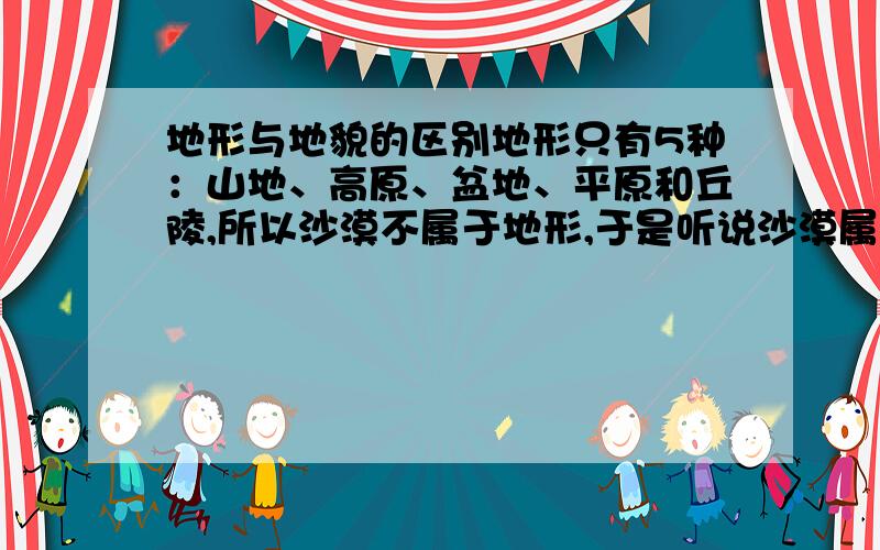 地形与地貌的区别地形只有5种：山地、高原、盆地、平原和丘陵,所以沙漠不属于地形,于是听说沙漠属于地貌,可是百度里面的地貌类型也是山地、高原、盆地、平原和丘陵5种.这是怎么回事