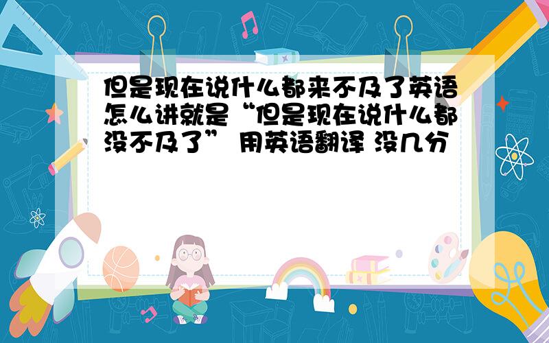 但是现在说什么都来不及了英语怎么讲就是“但是现在说什么都没不及了” 用英语翻译 没几分