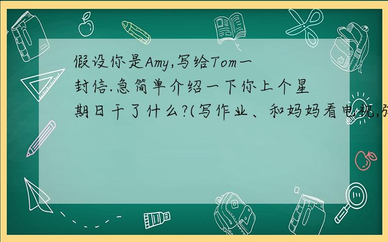 假设你是Amy,写给Tom一封信.急简单介绍一下你上个星期日干了什么?(写作业、和妈妈看电视,弹钢琴,给朋友过生日）书信的格式.不好意思啊。是英语..