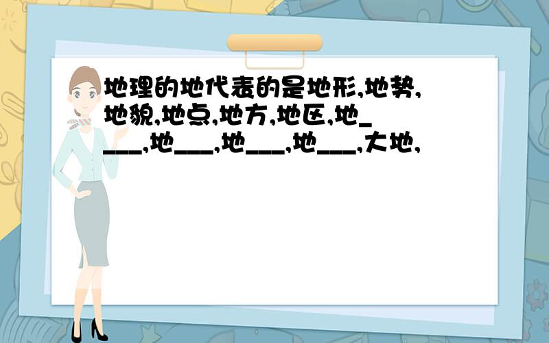 地理的地代表的是地形,地势,地貌,地点,地方,地区,地____,地___,地___,地___,大地,